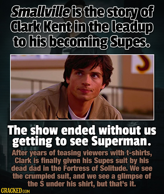 Smallville is the story of clark Kent in the leadup to his becoming Supes. The show ended without us getting to see Superman. After years of teasing v