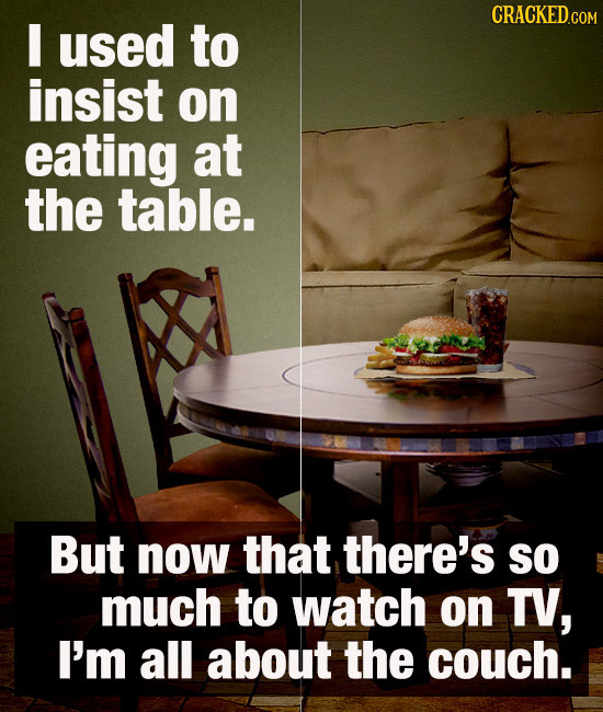 I used to insist on eating at the table. But now that there's so much to watch on TV, I'm all about the couch. 