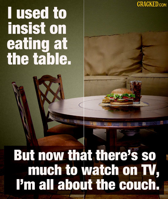 I used to insist on eating at the table. But now that there's so much to watch on TV, I'm all about the couch.
