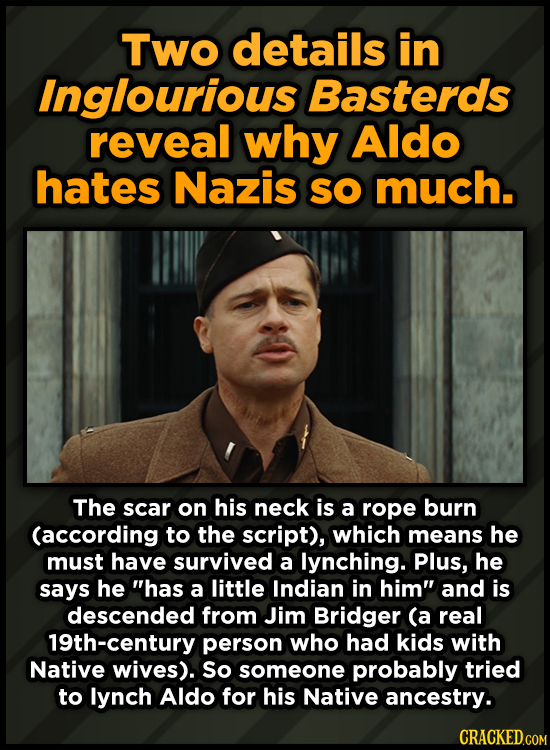 Two details in Inglourious Basterds reveal why Aldo hates Nazis SO much. The scar on his neck is a rope burn (according to the script), which means he