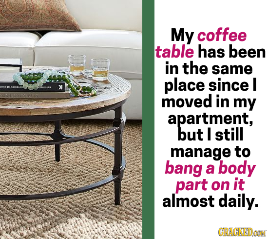 My coffee table has been in the same place since I e: X moved in my apartment, but I still manage to bang a body part on it almost Daily. CRACKEDOON