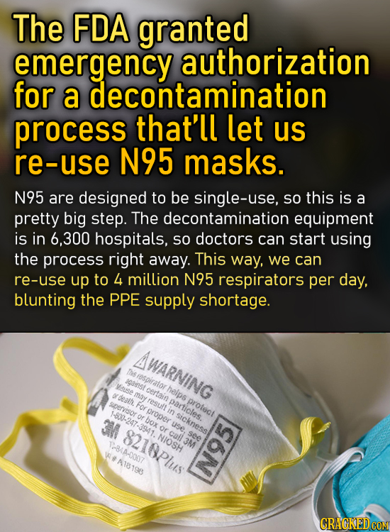 The FDA granted emergency authorization for a decontamination process that'll let us re-use N95 masks. N95 are designed to be single-use, SO this is a