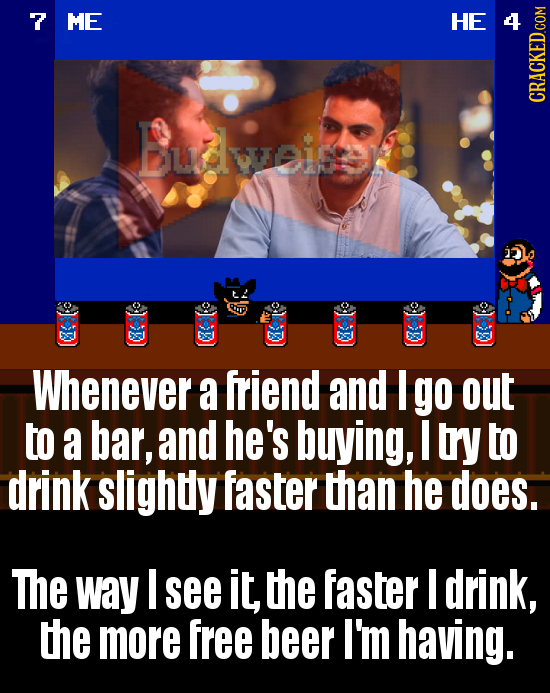 7 ME H Budweine 2 Whenever a friend and I go out to a bar, and he's buying, I try to drink slightly faster than he does. The way I see it, the faster