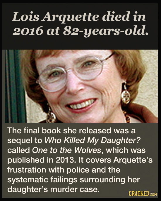 Lois Arquette died in 2016 at 82-years-old. 0AID The final book she released was a sequel to Who Killed My Daughter? called One to the Wolves, which w