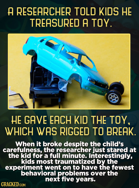 A RESEARCHER TOLD KIDS HE TREASURED A TOY. HE GAVE EACH KID THE TOY, WHICH WAS RIGGED TO BREAK. When it broke despite the child's carefulness, the res