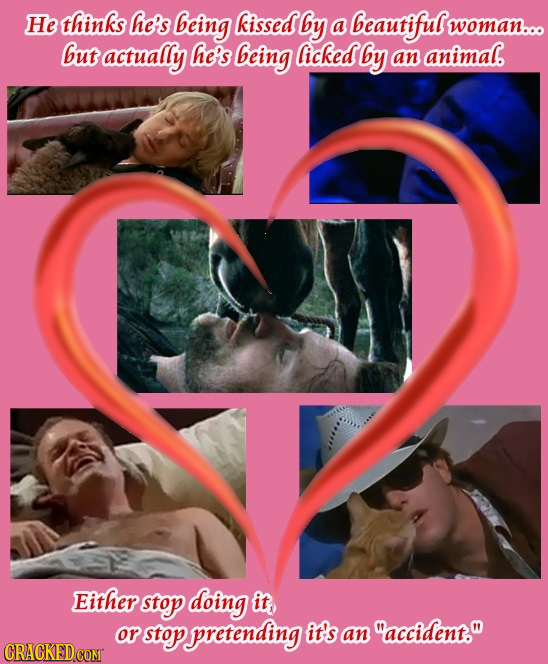 He thinks he's being kissed by a beauriful woman... but actually he's being licked by an animal. Either stop doing it, or stop pretending it's an acc