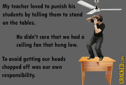 My teacher loved to punish his students by telling them to stand on the tables. He didn't care that we had a ceiling fan that hung low. To avoid getti