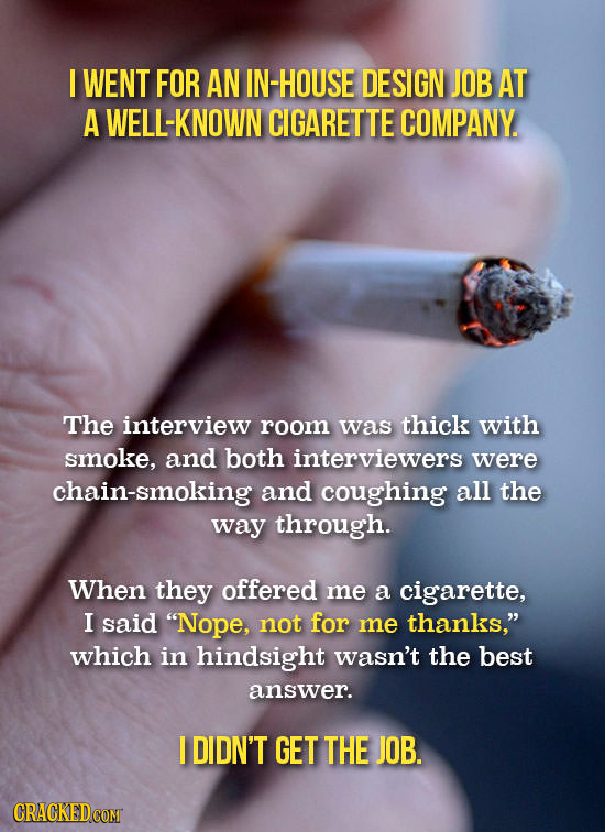 I WENT FOR AN IN-HOUSE DESIGN JOB AT A WELL-KNOWN CIGARETTE COMPANY. The interview room was thick with smoke, and both interviewers were chain-smoking