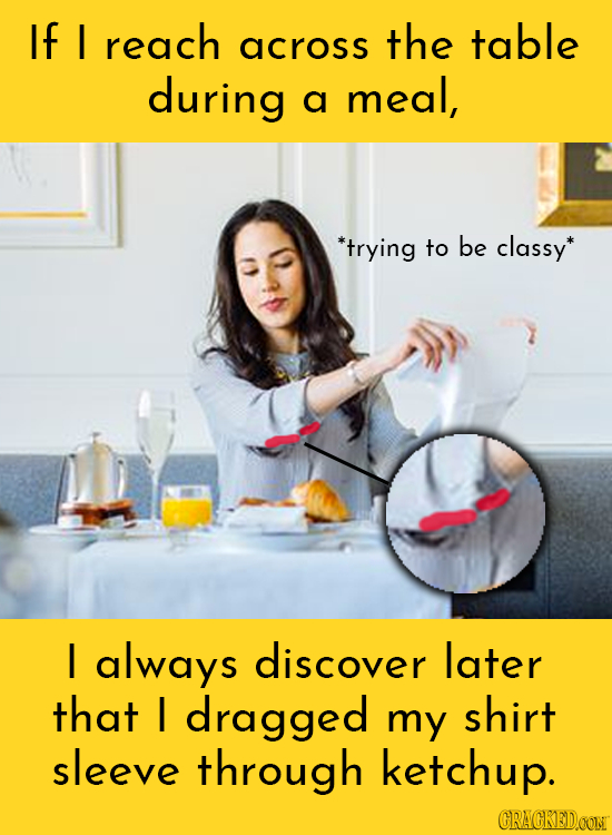 If I reach the table across during meal, a *trying to be classy I always discover later that I dragged my shirt sleeve through ketchup. CRACKEDOON