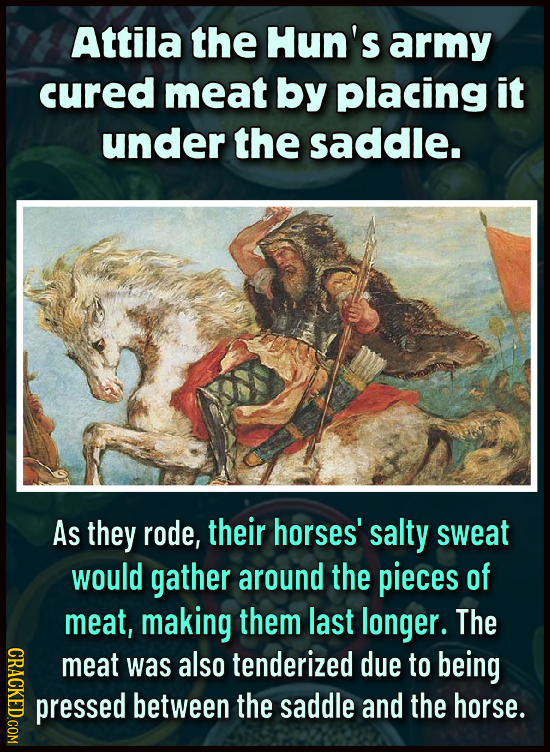 Attila the Hun's army cured meat by placing it under the saddle. As they rode, their horses' salty sweat would gather around the pieces of meat, makin