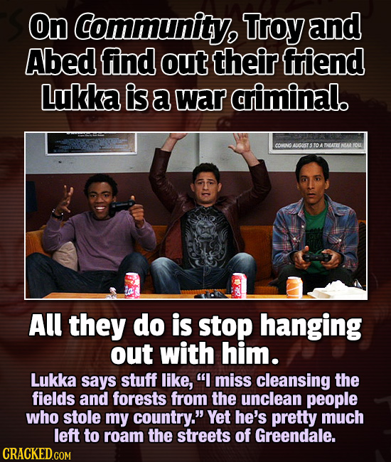On Community, Troy and Abed find out their friend Lukka is a war criminal. COMNG AUICUST STOATHEATENEAR OUL All they do is stop hanging out with him.