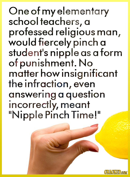 One of my elementary school teachers, a professed religious man, would fiercely pinch a student's nipple form as a of punishment. No matter howinsigni