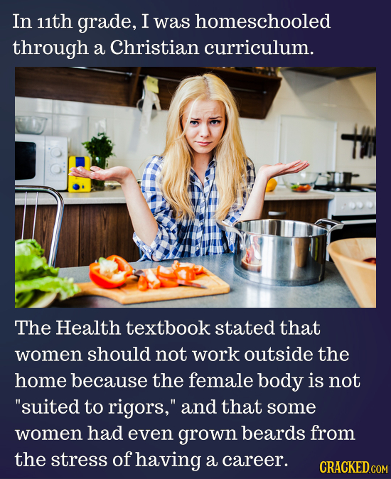 In 11th grade, I was homeschooled through a Christian curriculum. The Health textbook stated that women should not work outside the home because the f