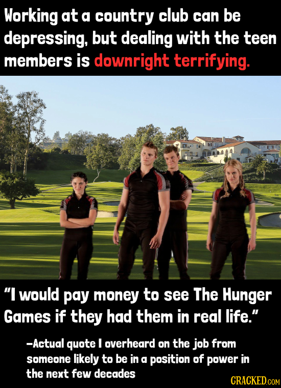 Working at a country club can be depressing, but dealing with the teen members is downright terrifying. ABAA I would pay money to see The Hunger Game
