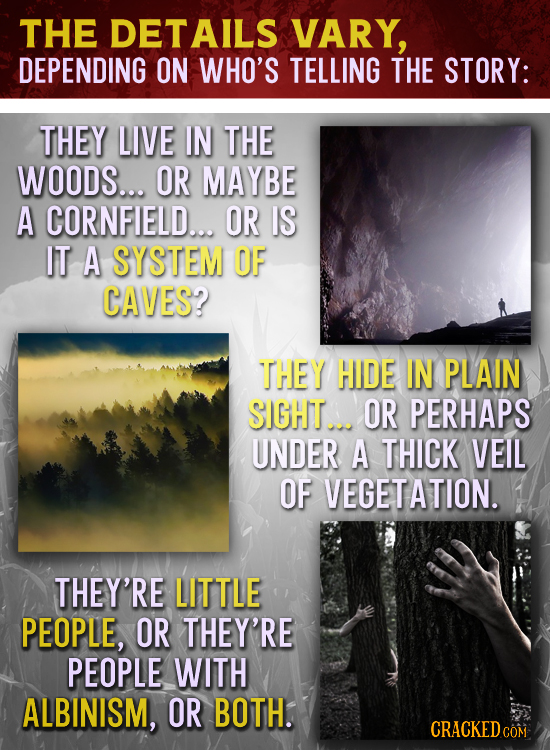 THE DETAILS VARY, DEPENDING ON WHO'S TELLING THE STORY: THEY LIVE IN THE WOODS... OR MAYBE A CORNFIELD... OR IS IT A SYSTEM OF CAVES? THEY HIDE IN PLA