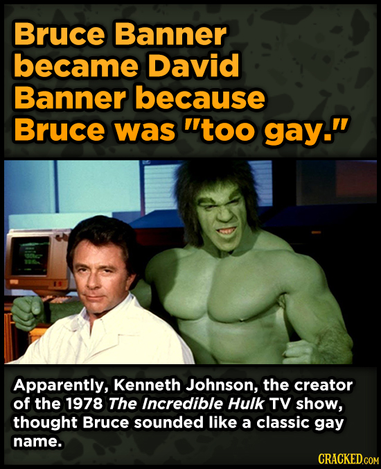 Bruce Banner became David Banner because Bruce was too gay. Apparently, Kenneth Johnson, the creator of the 1978 The Incredible Hulk TV show, though