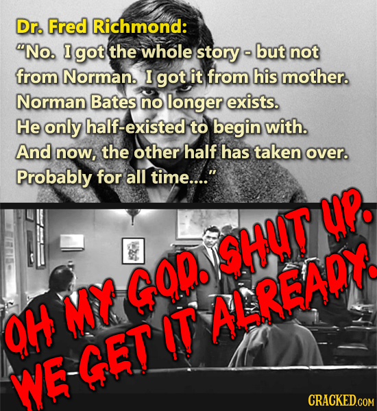 Dr. Fred Richmond: No. I got the whole story but not from Norman. I got it from his mother. Norman Bates no longer exists. He only half-existed to be