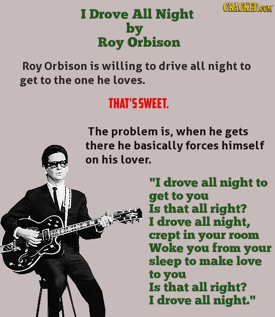 CRACKEDCOT I Drove All Night by Roy Orbison Roy Orbison is willing to drive all night to get to the one he loves. THAT'S SWEET. The problem is, when h