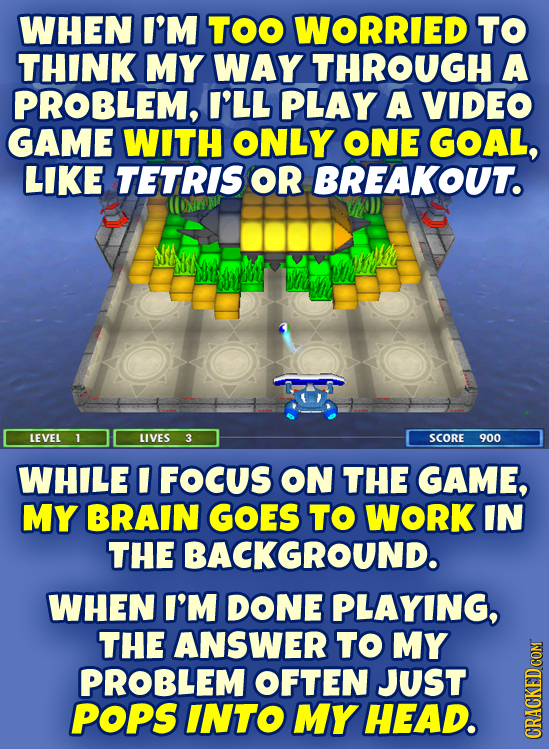 WHEN I'M TOO WORRIED TO THINK MY WAY THROUGH A PROBLEM, I'LL PLAY A VIDEO GAME WITH ONLY ONE GOAL, LIKE TETRIS OR BREAKOUT. LEVEL 1 LIVES 3 SCORE 900 