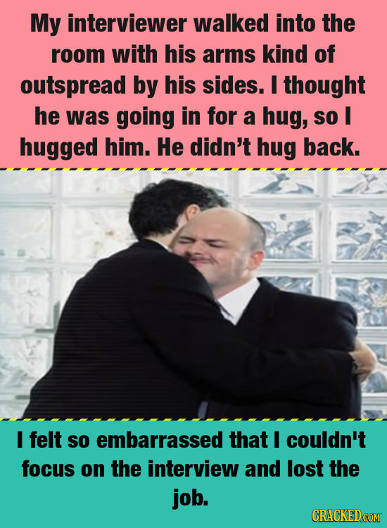 My interviewer walked into the room with his arms kind of outspread by his sides. I thought he was going in for a hug, So I hugged him. He didn't hug