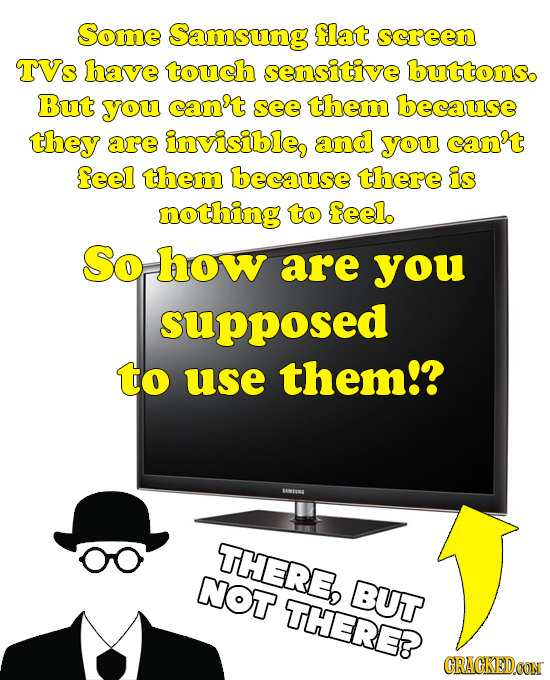 Some Samsung flat screen TVs have touch sensitive buttons. But YOu can't see them because they are invisible, and you can't feel them because there is