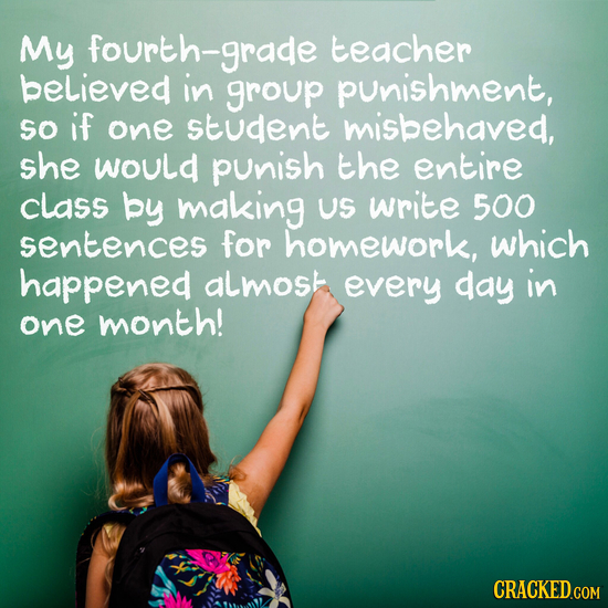 My fourth-grade teacher believed in group punishment, So if one student misbehaved, she would punish the entire class by making US write 500 sentences