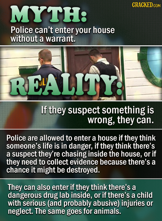 MYTH: Police can't enter your house without a warrant. RELALITY: If they suspect something is wrong, they can. Police are allowed to enter a house if 