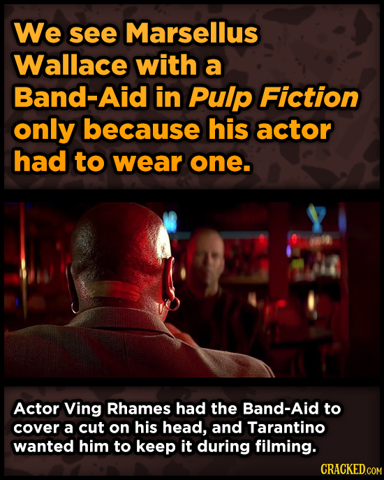 We see Marsellus Wallace with a Band-Aid in Pulp Fiction only because his actor had to wear one. Actor Ving Rhames had the Band-Aid to cover a cut on