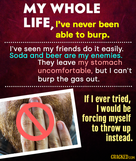 MY WHOLE LIFE, I've never been able to burp. I've seen my friends do it easily. Soda and beer are my enemies. They leave my stomach uncomfortable, but