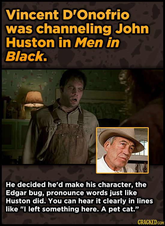 Vincent D'Onofrio was channeling John Huston in Men in Black. He decided he'd make his character, the Edgar bug, pronounce words just like Huston did.