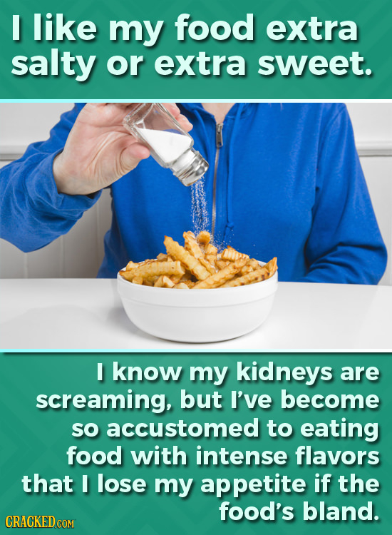 I like my food extra salty or extra sweet. I know my kidneys are screaming, but I've become SO accustomed to eating food with intense flavors that I l
