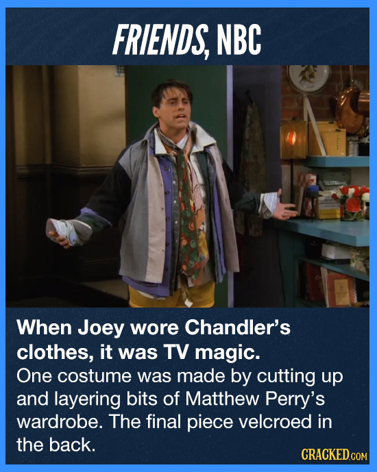 FRIENDS, NBC When Joey wore Chandler's clothes, it was TV magic. One costume was made by cutting up and layering bits of Matthew Perry's wardrobe. The