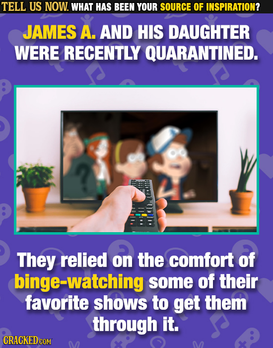 TELL US NOW. WHAT HAS BEEN YOUR SOURCE OF INSPIRATION? JAMES A. AND HIS DAUGHTER WERE RECENTLY QUARANTINED. They relied on the comfort of binge-watchi
