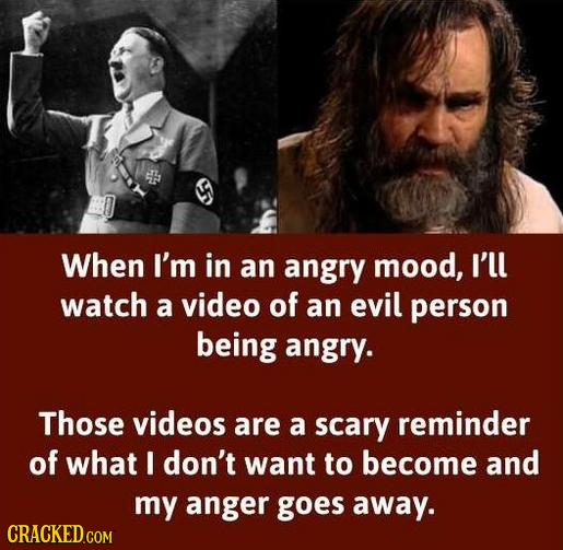 When I'm in an angry mood, I'll watch a video of an evil person being angry. Those videos are a scary reminder of what I don't want to become and my a