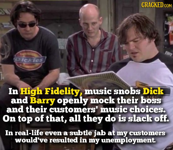 CRACKED Dickies In High Fidelity, music snobs Dick and Barry openly mock their boss and their customers' music choices. On top of that, all they do is