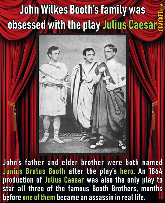 John Wilkes Booth's family was obsessed with the play Julius Caesar CRACH I1:D John's father and elder brother were both named Junius Brutus Booth aft