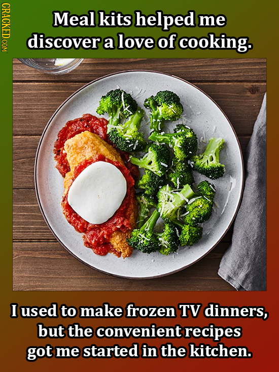 CRACKED COM Meal kits helped me discover a love of cooking. I used to make frozen TV dinners, but the convenient recipes got me started in the kitchen
