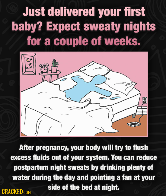 Just delivered your first baby? Expect sweaty nights for a couple of weeks. After pregnancy, your body will try to flush excess fluids out of your sys