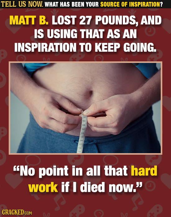 TELL US NOW. WHAT HAS BEEN YOUR SOURCE OF INSPIRATION? MATT B. LOST 27 POUNDS, AND IS USING THAT AS AN INSPIRATION TO KEEP GOING. EEEEIEIEIBE No poin