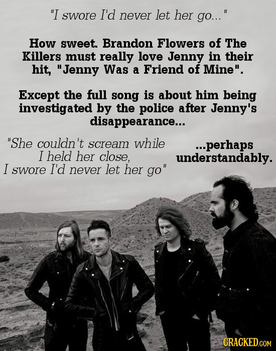 I swore I'd never let her go... How sweet. Brandon Flowers of The Killers must really love Jenny in their hit, Jenny Was a Friend of Mine. Except