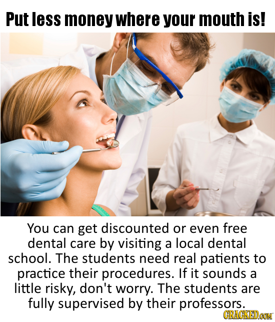Put less money where your mouth is! You can get discounted or even free dental care by visiting a local dental school. The students need real patients