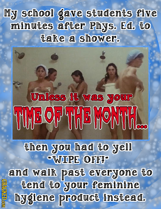 My school gave students five minutes after Phys. Ed. TO take a shower. Unless it was your TIME OF THE MONTH_ Then you had O yell WIPE OFFI and walk p