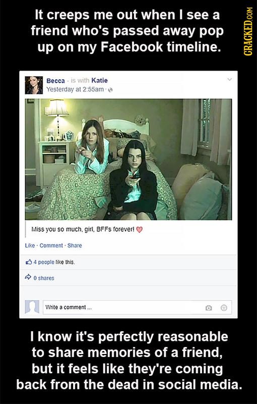 It creeps me out when I see a friend who's passed away pop up on my Facebook timeline. CRAGh Becca is with Katie Yesterday at 2:55am Miss you sO much.