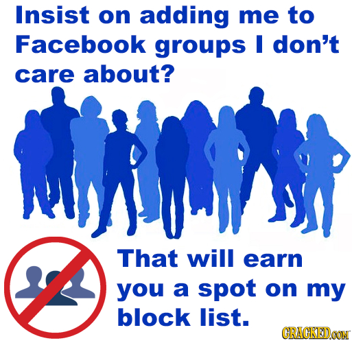 Insist on adding me to Facebook groups M don't care about? That will earn you a spot on my block list. CRACKED.OON