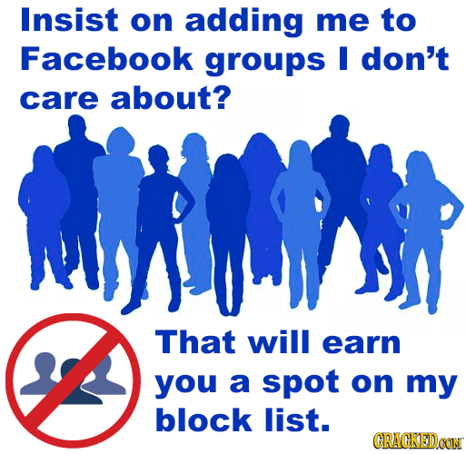 Insist on adding me to Facebook groups M don't care about? That will earn you a spot on my block list. CRACKED.OON 