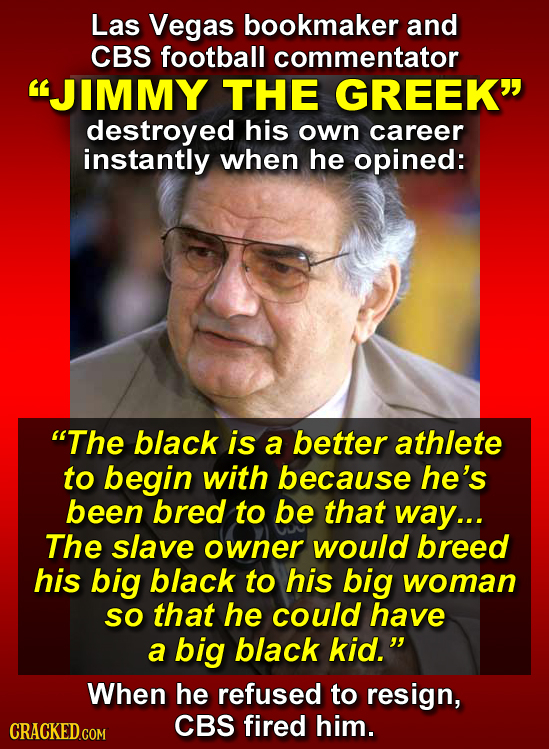 Las Vegas bookmaker and CBS football commentator JIMMY THE GREEK destroyed his own career instantly when he opined: The black is a better athlete t