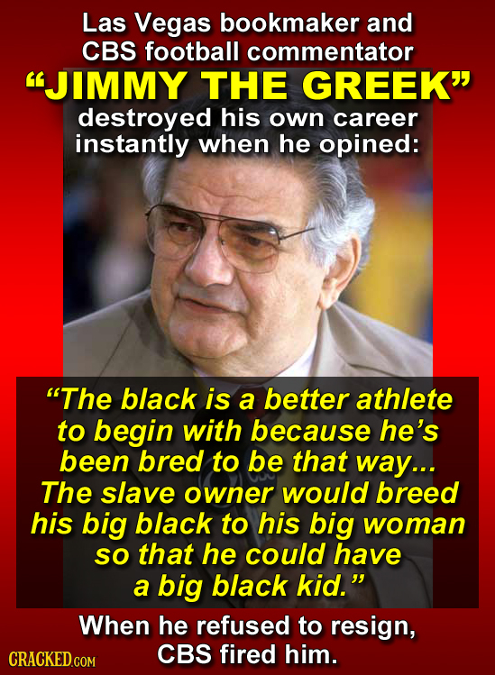 Las Vegas bookmaker and CBS football commentator JIMMY THE GREEK destroyed his own career instantly when he opined: The black is a better athlete t