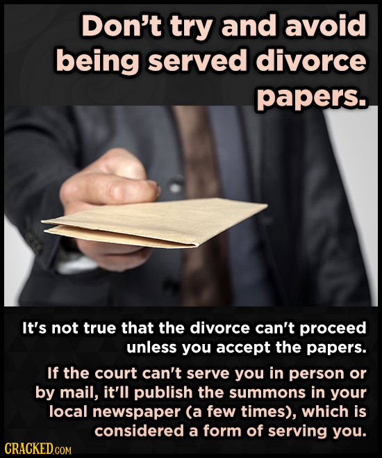 Don't try and avoid being served divorce papers. It's not true that the divorce can't proceed unless you accept the papers. If the court can't serve y