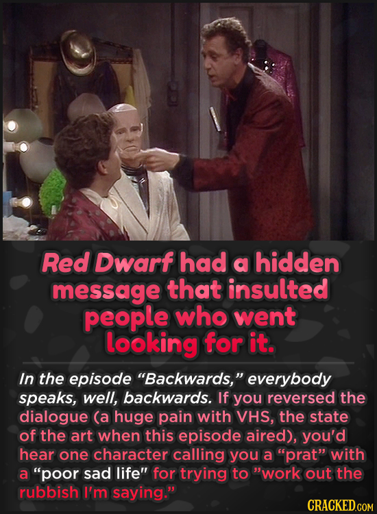 Red Dwarf had a hidden message that insulted people who went looking for it. In the episode Backwards, everybody speaks, well, backwards. If you rev