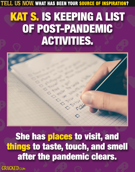 TELL US NOW. WHAT HAS BEEN YOUR SOURCE OF INSPIRATION? KAT S. IS KEEPING A LIST OF POST-PANDEMIC ACTIVITIES. 90000D DTY Drive D Mn She has places to v